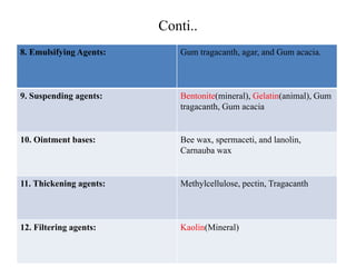 Conti..
8. Emulsifying Agents: Gum tragacanth, agar, and Gum acacia.
9. Suspending agents: Bentonite(mineral), Gelatin(animal), Gum
tragacanth, Gum acacia
10. Ointment bases: Bee wax, spermaceti, and lanolin,
Carnauba wax
11. Thickening agents: Methylcellulose, pectin, Tragacanth
12. Filtering agents: Kaolin(Mineral)
 