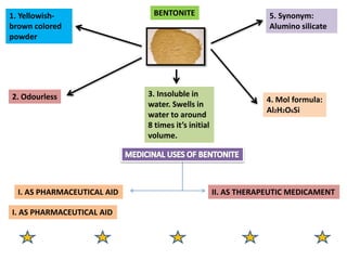 BENTONITE
1. Yellowish-
brown colored
powder
2. Odourless 3. Insoluble in
water. Swells in
water to around
8 times it’s initial
volume.
4. Mol formula:
Al2H2O6Si
5. Synonym:
Alumino silicate
I. AS PHARMACEUTICAL AID II. AS THERAPEUTIC MEDICAMENT
I. AS PHARMACEUTICAL AID
 