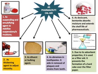 2. As
thickening
agent to adjust
viscosity.
3. As diluent
or bulking
agent.
4. As abrasives in
toothpastes. It
aids in removal of
plaques and
strains from teeth.
5. Due to its adsorbent
properties, it is used
as a filter aid. It
prevents the
formation of a hard
cake over the filter
paper.
6. As desiccant,
bentonite absorbs
moisture and extends
the shelf life of
pharmaceuticals.
 