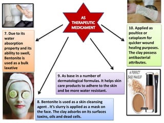 7. Due to its
water
absorption
property and its
ability to swell,
Bentonite is
used as a bulk
laxative
8. Bentonite is used as a skin cleansing
agent . It’s slurry is applied as a mask on
the face. The clay adsorbs on its surfaces
toxins, oils and dead cells.
9. As base in a number of
dermatological formulas. It helps skin
care products to adhere to the skin
and be more water resistant.
10. Applied as
poultice or
cataplasm for
quicker wound
healing purposes.
The clay possess
antibacterial
attributes.
 