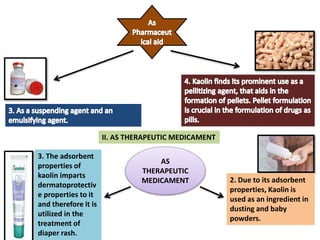 II. AS THERAPEUTIC MEDICAMENT
AS
THERAPEUTIC
MEDICAMENT 2. Due to its adsorbent
properties, Kaolin is
used as an ingredient in
dusting and baby
powders.
3. The adsorbent
properties of
kaolin imparts
dermatoprotectiv
e properties to it
and therefore it is
utilized in the
treatment of
diaper rash.
 