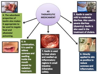 4. The adsorbent
properties of
kaolin also makes
it appropriate to
be used to negate
food and
alkaloidal
poisoning.
AS
THERAPEUTIC
MEDICAMENT
 