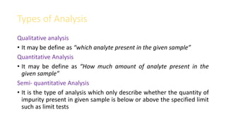 Types of Analysis
Qualitative analysis
• It may be define as “which analyte present in the given sample”
Quantitative Analysis
• It may be define as “How much amount of analyte present in the
given sample”
Semi- quantitative Analysis
• It is the type of analysis which only describe whether the quantity of
impurity present in given sample is below or above the specified limit
such as limit tests
 