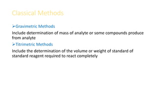 Classical Methods
Gravimetric Methods
Include determination of mass of analyte or some compounds produce
from analyte
Titrimetric Methods
Include the determination of the volume or weight of standard of
standard reagent required to react completely
 