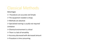 Classical Methods
Advantages
 Procedures are accurate and Simple
 The equipment needed is cheap
 Methods are absolute
 Specialized training is usually not required
Limitation
 Chemical environment is critical
 There is a lack of versatility
 Accuracy decreased with decreased amount
 Procedure is time consuming
 