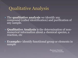  The qualitative analysis we identify any
compound (called identification) and purification of
any sample.
 Qualitative Analysis is the determination of non-
numerical information about a chemical species, a
reaction, etc
 Example:- identify functiional group or elements in
sample
 Pharmacy Tutorial
 YOUTUBE CHANNEL
 