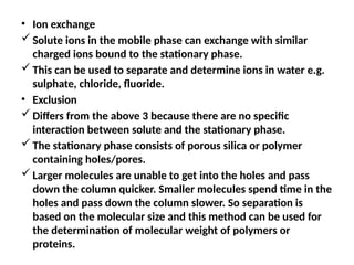 • Ion exchange
 Solute ions in the mobile phase can exchange with similar
charged ions bound to the stationary phase.
 This can be used to separate and determine ions in water e.g.
sulphate, chloride, fluoride.
• Exclusion
 Differs from the above 3 because there are no specific
interaction between solute and the stationary phase.
 The stationary phase consists of porous silica or polymer
containing holes/pores.
 Larger molecules are unable to get into the holes and pass
down the column quicker. Smaller molecules spend time in the
holes and pass down the column slower. So separation is
based on the molecular size and this method can be used for
the determination of molecular weight of polymers or
proteins.
 