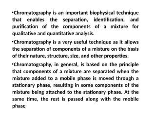 •Chromatography is an important biophysical technique
that enables the separation, identification, and
purification of the components of a mixture for
qualitative and quantitative analysis.
•Chromatography is a very useful technique as it allows
the separation of components of a mixture on the basis
of their nature, structure, size, and other properties.
•Chromatography, in general, is based on the principle
that components of a mixture are separated when the
mixture added to a mobile phase is moved through a
stationary phase, resulting in some components of the
mixture being attached to the stationary phase. At the
same time, the rest is passed along with the mobile
phase
 