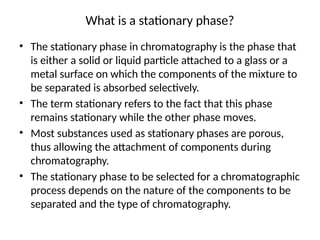 What is a stationary phase?
• The stationary phase in chromatography is the phase that
is either a solid or liquid particle attached to a glass or a
metal surface on which the components of the mixture to
be separated is absorbed selectively.
• The term stationary refers to the fact that this phase
remains stationary while the other phase moves.
• Most substances used as stationary phases are porous,
thus allowing the attachment of components during
chromatography.
• The stationary phase to be selected for a chromatographic
process depends on the nature of the components to be
separated and the type of chromatography.
 