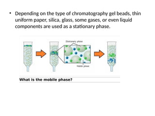 • Depending on the type of chromatography gel beads, thin
uniform paper, silica, glass, some gases, or even liquid
components are used as a stationary phase.
 