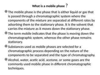 What is a mobile phase ?
֎The mobile phase is the phase that is either liquid or gas that
is passed through a chromatographic system where the
components of the mixture are separated at different rates by
adsorbing them to the stationary phase. It is the solvent that
carries the mixture as it moves down the stationary phase.
֎The term mobile indicates that the phase is moving down the
chromatographic system, whereas the other phase remains
stationary.
֎Substances used as mobile phases are selected for a
chromatographic process depending on the nature of the
components to be separated and the type of chromatography.
֎Alcohol, water, acetic acid, acetone, or some gases are the
commonly used mobile phase in different chromatographic
techniques.
 