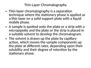 Thin Layer Chromatography
• Thin-layer chromatography is a separation
technique where the stationary phase is applied as
a thin layer on a solid support plate with a liquid
mobile phase.
• A sample is spotted onto the plate or a strip with a
micropipette and the plate or the strip is placed in
a suitable solvent to develop the chromatogram.
• The solvent is drawn up the plate by capillary
action, which moves the sample components up
the plate at different rates, depending upon their
solubility and their degree of retention by the
stationary phase.
 