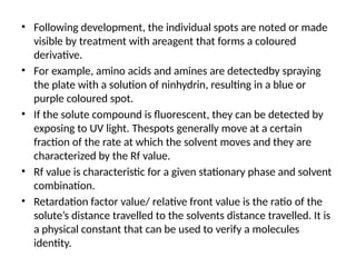 • Following development, the individual spots are noted or made
visible by treatment with areagent that forms a coloured
derivative.
• For example, amino acids and amines are detectedby spraying
the plate with a solution of ninhydrin, resulting in a blue or
purple coloured spot.
• If the solute compound is fluorescent, they can be detected by
exposing to UV light. Thespots generally move at a certain
fraction of the rate at which the solvent moves and they are
characterized by the Rf value.
• Rf value is characteristic for a given stationary phase and solvent
combination.
• Retardation factor value/ relative front value is the ratio of the
solute’s distance travelled to the solvents distance travelled. It is
a physical constant that can be used to verify a molecules
identity.
 