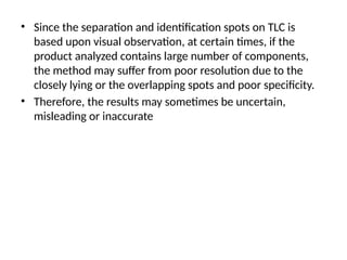 • Since the separation and identification spots on TLC is
based upon visual observation, at certain times, if the
product analyzed contains large number of components,
the method may suffer from poor resolution due to the
closely lying or the overlapping spots and poor specificity.
• Therefore, the results may sometimes be uncertain,
misleading or inaccurate
 