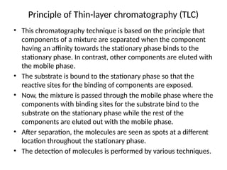Principle of Thin-layer chromatography (TLC)
• This chromatography technique is based on the principle that
components of a mixture are separated when the component
having an affinity towards the stationary phase binds to the
stationary phase. In contrast, other components are eluted with
the mobile phase.
• The substrate is bound to the stationary phase so that the
reactive sites for the binding of components are exposed.
• Now, the mixture is passed through the mobile phase where the
components with binding sites for the substrate bind to the
substrate on the stationary phase while the rest of the
components are eluted out with the mobile phase.
• After separation, the molecules are seen as spots at a different
location throughout the stationary phase.
• The detection of molecules is performed by various techniques.
 