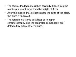 • The sample loaded plate is then carefully dipped into the
mobile phase not more than the height of 1 cm.
• After the mobile phase reaches near the edge of the plate,
the plate is taken out.
• The retention factor is calculated as in paper
chromatography, and the separated components are
detected by different techniques.
 