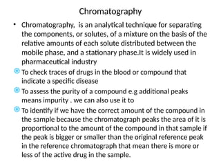 Chromatography
• Chromatography, is an analytical technique for separating
the components, or solutes, of a mixture on the basis of the
relative amounts of each solute distributed between the
mobile phase, and a stationary phase.It is widely used in
pharmaceutical industry
֎To check traces of drugs in the blood or compound that
indicate a specific disease
֎To assess the purity of a compound e.g additional peaks
means impurity . we can also use it to
֎To identify if we have the correct amount of the compound in
the sample because the chromatograph peaks the area of it is
proportional to the amount of the compound in that sample if
the peak is bigger or smaller than the original reference peak
in the reference chromatograph that mean there is more or
less of the active drug in the sample.
 