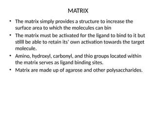 MATRIX
• The matrix simply provides a structure to increase the
surface area to which the molecules can bin
• The matrix must be activated for the ligand to bind to it but
stilll be able to retain its’ own activation towards the target
molecule.
• Amino, hydroxyl, carbonyl, and thio groups located within
the matrix serves as ligand binding sites.
• Matrix are made up of agarose and other polysaccharides.
 