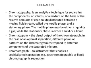 DEFINATION
• Chromatography, is an analytical technique for separating
the components, or solutes, of a mixture on the basis of the
relative amounts of each solute distributed between a
moving fluid stream, called the mobile phase, and a
stationary phase. The mobile phase may be either a liquid or
a gas, while the stationary phase is either a solid or a liquid.
• Chromatogram – the visual output of the chromatograph. In
the case of an optimal separation, different peaks or
patterns on the chromatogram correspond to different
components of the separated mixture.
• Chromatograph – an instrument that enables a
sophisticated separation, e.g. gas chromatographic or liquid
chromatographic separation
 
