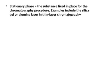 • Stationary phase – the substance fixed in place for the
chromatography procedure. Examples include the silica
gel or alumina layer in thin-layer chromatography
 