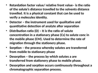 • Retardation factor value/ relative front value– is the ratio
of the solute’s distance travelled to the solvents distance
travelled. It is a physical constant that can be used to
verify a molecules identity.
• Detector – the instrument used for qualitative and
quantitative detection of analyte after separation
• Distribution ratio (D) – It is the ratio of solute
concentration in a stationary phase (Cs) to solute conc in
the mobile phase (CM). Used to determine the rate of
migration through the stationery phase.
• Sorption – the process whereby solutes are transferred
from mobile to stationary phase
• Desorption – the process by which solutes a are
transferred from stationery phase to mobile phase.
• Desorption and sorption occurs continuously throughout a
chromatographic separation process.
 