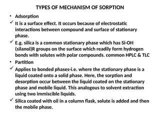 TYPES OF MECHANISM OF SORPTION
• Adsorption
 It is a surface effect. It occurs because of electrostatic
interactions between compound and surface of stationary
phase.
 E.g. silica is a common stationary phase which has Si-OH
(silanol)R groups on the surface which readily form hydrogen
bonds with solutes with polar compounds. common HPLC & TLC
• Partition
 Applies to bonded phases-i.e. where the stationary phase is a
liquid coated onto a solid phase. Here, the sorption and
desorption occur between the liquid coated on the stationary
phase and mobile liquid. This analogous to solvent extraction
using two immiscible liquids.
 Silica coated with oil in a column flask, solute is added and then
the mobile phase.
 