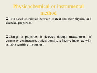 Physicochemical or instrumental
method
 It is based on relation between content and their physical and
chemical properties.
Change in properties is detected through measurement of
current or conductance, optical density, refractive index etc with
suitable sensitive instrument.
 