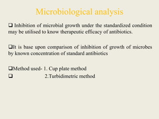 Microbiological analysis
 Inhibition of microbial growth under the standardized condition
may be utilised to know therapeutic efficacy of antibiotics.
It is base upon comparison of inhibition of growth of microbes
by known concentration of standard antibiotics
Method used- 1. Cup plate method
 2.Turbidimetric method
 