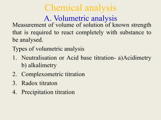 Chemical analysis
A. Volumetric analysis
Measurement of volume of solution of known strength
that is required to react completely with substance to
be analysed.
Types of volumetric analysis
1. Neutralisation or Acid base titration- a)Acidimetry
b) alkalimetry
2. Complexometric titration
3. Radox titraton
4. Precipitation titration
 