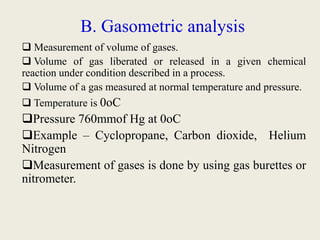B. Gasometric analysis
 Measurement of volume of gases.
 Volume of gas liberated or released in a given chemical
reaction under condition described in a process.
 Volume of a gas measured at normal temperature and pressure.
 Temperature is 0oC
Pressure 760mmof Hg at 0oC
Example – Cyclopropane, Carbon dioxide, Helium
Nitrogen
Measurement of gases is done by using gas burettes or
nitrometer.
 