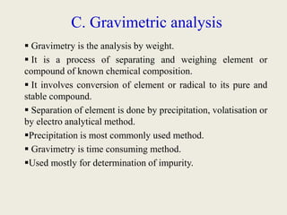 C. Gravimetric analysis
 Gravimetry is the analysis by weight.
 It is a process of separating and weighing element or
compound of known chemical composition.
 It involves conversion of element or radical to its pure and
stable compound.
 Separation of element is done by precipitation, volatisation or
by electro analytical method.
Precipitation is most commonly used method.
 Gravimetry is time consuming method.
Used mostly for determination of impurity.
 