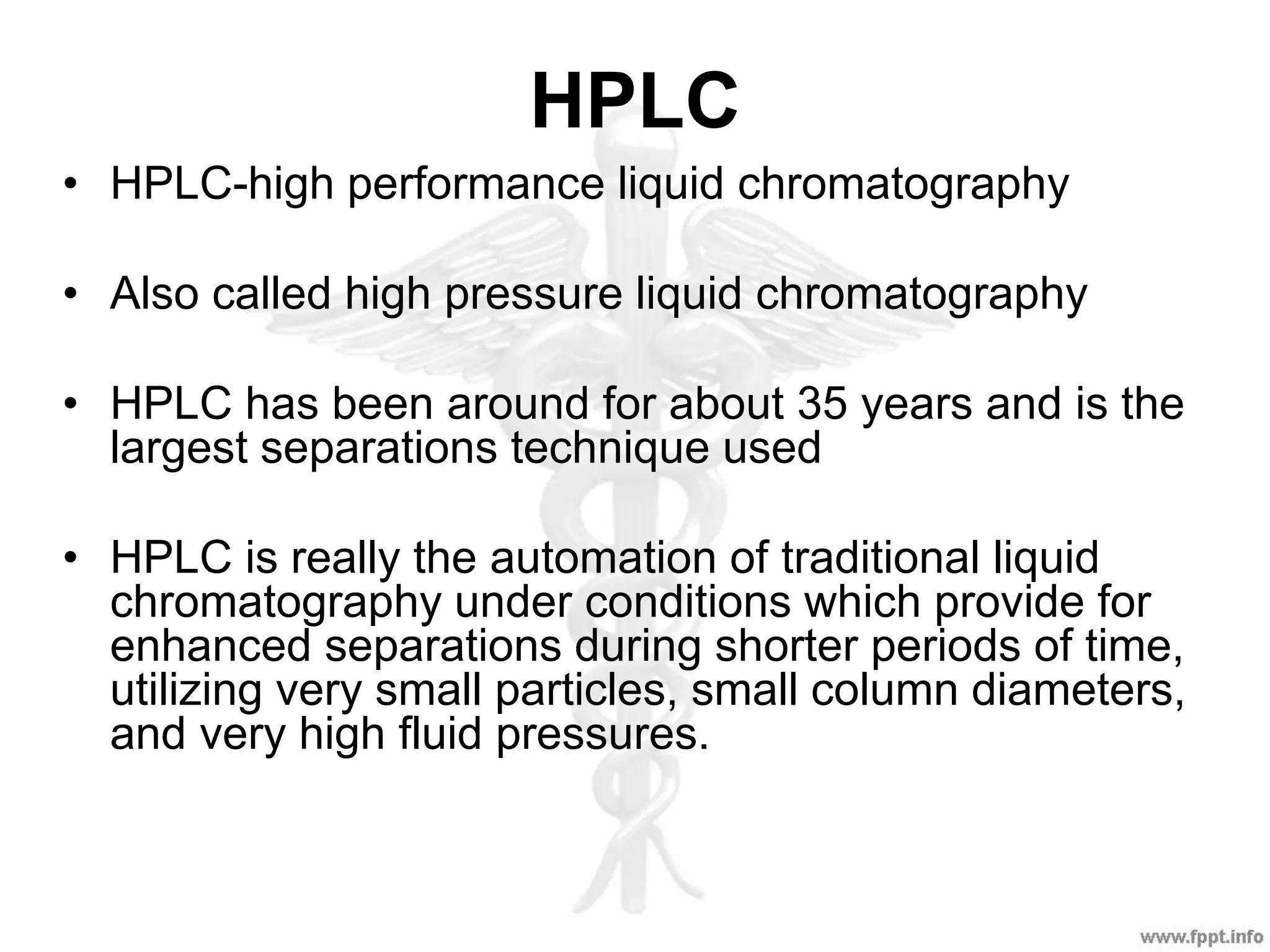 HPLC
• HPLC-high performance liquid chromatography
• Also called high pressure liquid chromatography
• HPLC has been around for about 35 years and is the
largest separations technique used
• HPLC is really the automation of traditional liquid
chromatography under conditions which provide for
enhanced separations during shorter periods of time,
utilizing very small particles, small column diameters,
and very high fluid pressures.
 