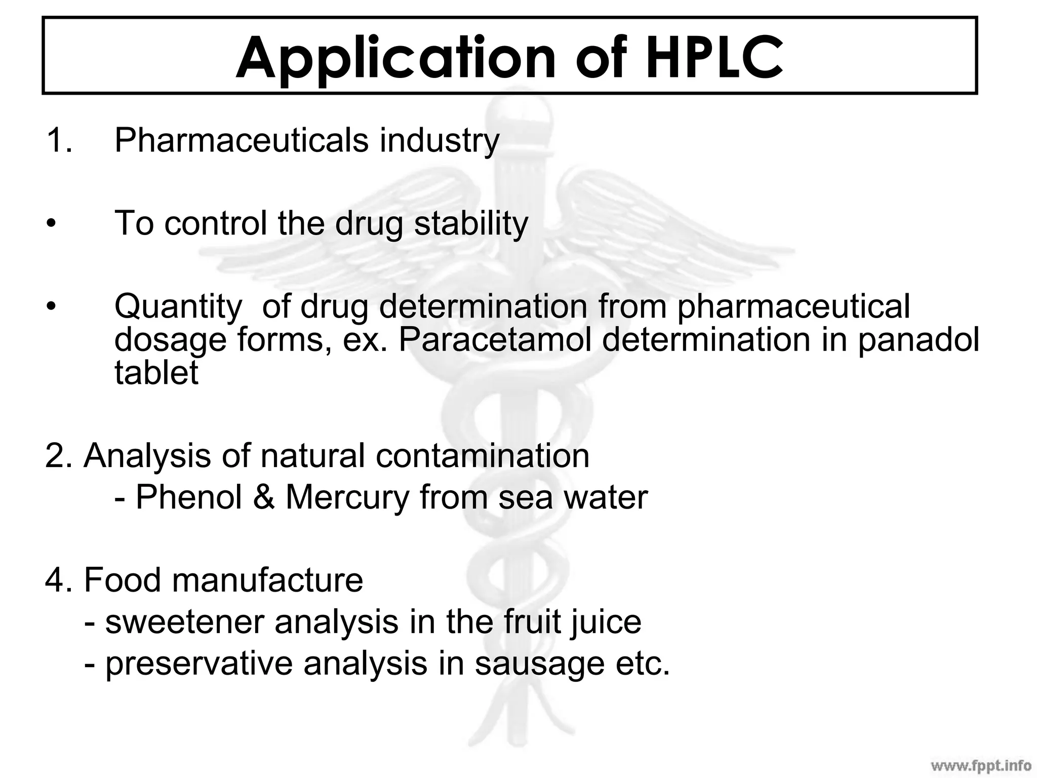 Application of HPLC
1. Pharmaceuticals industry
• To control the drug stability
• Quantity of drug determination from pharmaceutical
dosage forms, ex. Paracetamol determination in panadol
tablet
2. Analysis of natural contamination
- Phenol & Mercury from sea water
4. Food manufacture
- sweetener analysis in the fruit juice
- preservative analysis in sausage etc.
 