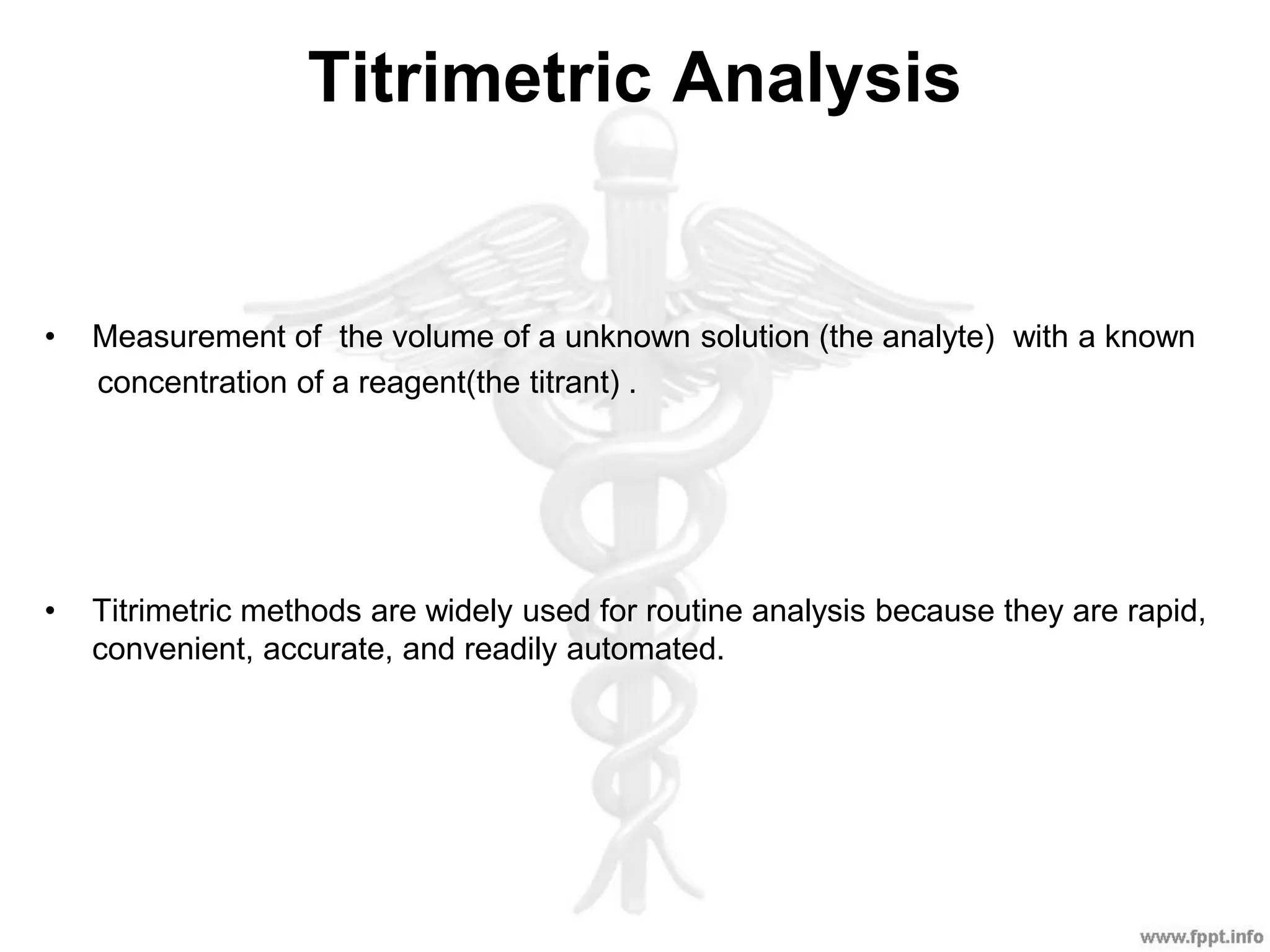Titrimetric Analysis
• Measurement of the volume of a unknown solution (the analyte) with a known
concentration of a reagent(the titrant) .
• Titrimetric methods are widely used for routine analysis because they are rapid,
convenient, accurate, and readily automated.
 