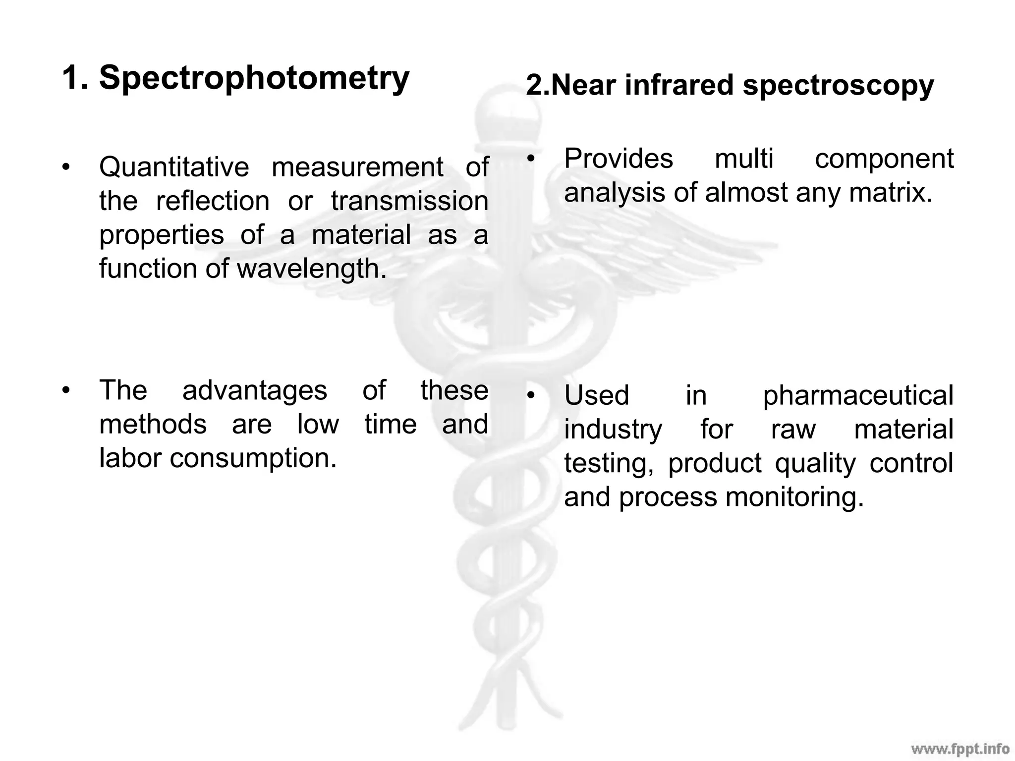 1. Spectrophotometry 2.Near infrared spectroscopy
• Quantitative measurement of
the reflection or transmission
properties of a material as a
function of wavelength.
• The advantages of these
methods are low time and
labor consumption.
• Provides multi component
analysis of almost any matrix.
• Used in pharmaceutical
industry for raw material
testing, product quality control
and process monitoring.
 