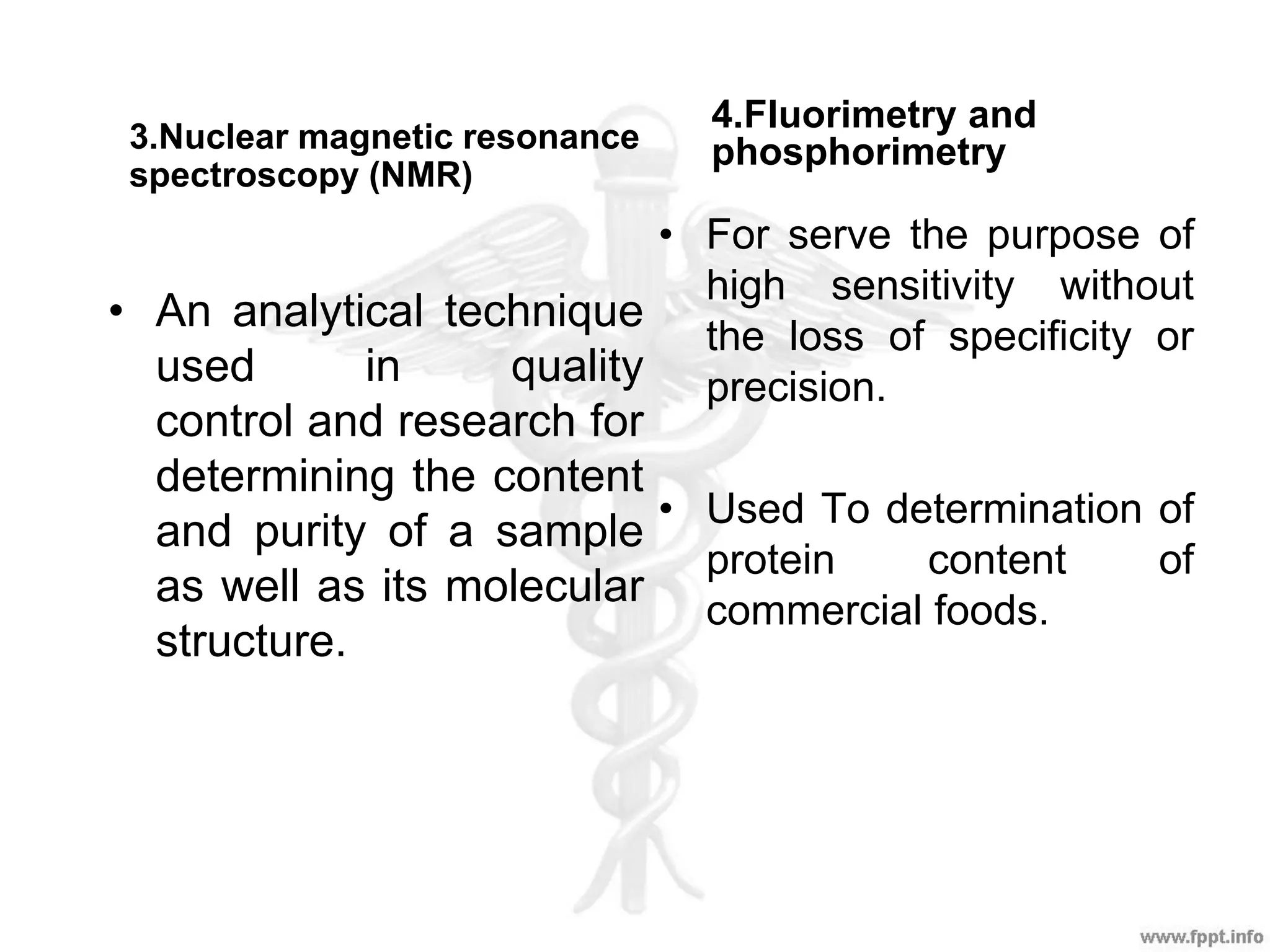 4.Fluorimetry and
phosphorimetry3.Nuclear magnetic resonance
spectroscopy (NMR)
• For serve the purpose of
high sensitivity without
the loss of specificity or
precision.
• Used To determination of
protein content of
commercial foods.
• An analytical technique
used in quality
control and research for
determining the content
and purity of a sample
as well as its molecular
structure.
 