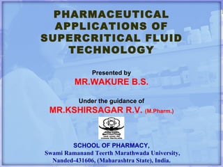 PHARMACEUTICAL APPLICATIONS OF SUPERCRITICAL FLUID TECHNOLOGY Presented by MR.WAKURE B.S. Under the guidance of MR.KSHIRSAGAR R.V.  (M.Pharm.) SCHOOL OF PHARMACY,   Swami Ramanand Teerth Marathwada University, Nanded-431606, (Maharashtra State), India. 