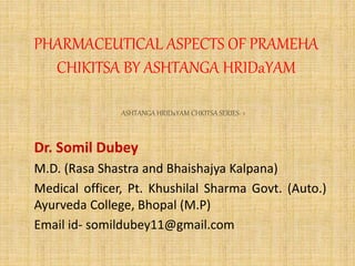 PHARMACEUTICAL ASPECTS OF PRAMEHA
CHIKITSA BY ASHTANGA HRIDaYAM
Dr. Somil Dubey
M.D. (Rasa Shastra and Bhaishajya Kalpana)
Medical officer, Pt. Khushilal Sharma Govt. (Auto.)
Ayurveda College, Bhopal (M.P)
Email id- somildubey11@gmail.com
ASHTANGA HRIDaYAM CHKITSA SERIES- 1
 