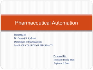 Presented to:
Dr. Gururaj S. Kulkarni
Department of Pharmaceutics
MALLIGE COLLEGE OF PHARMACY
Presented By:
Manikant Prasad Shah
Mpharm II Sem.
Pharmaceutical Automation
 