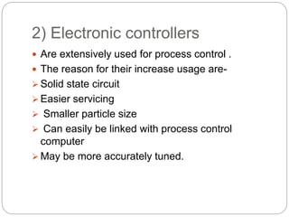 2) Electronic controllers
 Are extensively used for process control .
 The reason for their increase usage are-
 Solid state circuit
 Easier servicing
 Smaller particle size
 Can easily be linked with process control
computer
 May be more accurately tuned.
 