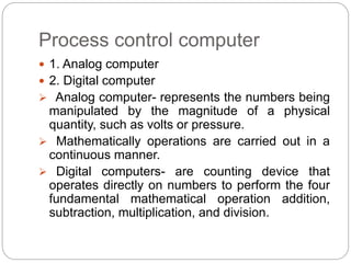 Process control computer
 1. Analog computer
 2. Digital computer
 Analog computer- represents the numbers being
manipulated by the magnitude of a physical
quantity, such as volts or pressure.
 Mathematically operations are carried out in a
continuous manner.
 Digital computers- are counting device that
operates directly on numbers to perform the four
fundamental mathematical operation addition,
subtraction, multiplication, and division.
 