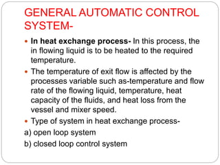 GENERAL AUTOMATIC CONTROL
SYSTEM-
 In heat exchange process- In this process, the
in flowing liquid is to be heated to the required
temperature.
 The temperature of exit flow is affected by the
processes variable such as-temperature and flow
rate of the flowing liquid, temperature, heat
capacity of the fluids, and heat loss from the
vessel and mixer speed.
 Type of system in heat exchange process-
a) open loop system
b) closed loop control system
 
