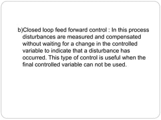 b)Closed loop feed forward control : In this process
disturbances are measured and compensated
without waiting for a change in the controlled
variable to indicate that a disturbance has
occurred. This type of control is useful when the
final controlled variable can not be used.
 