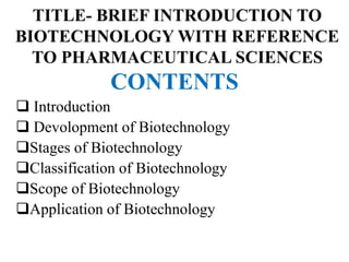 TITLE- BRIEF INTRODUCTION TO
BIOTECHNOLOGY WITH REFERENCE
TO PHARMACEUTICAL SCIENCES
CONTENTS
 Introduction
 Devolopment of Biotechnology
Stages of Biotechnology
Classification of Biotechnology
Scope of Biotechnology
Application of Biotechnology
 