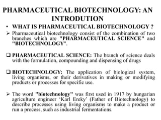 PHARMACEUTICAL BIOTECHNOLOGY: AN
INTRODUTION
• WHAT IS PHARMACEUTICAL BIOTECHNOLOGY ?
 Pharmaceutical biotechnology consist of the combination of two
branches which are "PHARMACEUTICAL SCIENCE" and
"BIOTECHNOLOGY".
 PHARMACEUTICAL SCIENCE: The branch of science deals
with the formulation, compounding and dispensing of drugs
 BIOTECHNOLOGY: The application of biological system,
living organisms, or their derivatives in making or modifying
products or processes for specific use.
 The word "biotechnology" was first used in 1917 by hungarian
agriculture engineer ‘Karl Ereky’ (Father of Biotechnology) to
describe processes using living organisms to make a product or
run a process, such as industrial fermentations.
 