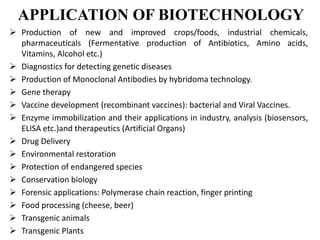 APPLICATION OF BIOTECHNOLOGY
 Production of new and improved crops/foods, industrial chemicals,
pharmaceuticals (Fermentative production of Antibiotics, Amino acids,
Vitamins, Alcohol etc.)
 Diagnostics for detecting genetic diseases
 Production of Monoclonal Antibodies by hybridoma technology.
 Gene therapy
 Vaccine development (recombinant vaccines): bacterial and Viral Vaccines.
 Enzyme immobilization and their applications in industry, analysis (biosensors,
ELISA etc.)and therapeutics (Artificial Organs)
 Drug Delivery
 Environmental restoration
 Protection of endangered species
 Conservation biology
 Forensic applications: Polymerase chain reaction, finger printing
 Food processing (cheese, beer)
 Transgenic animals
 Transgenic Plants
 