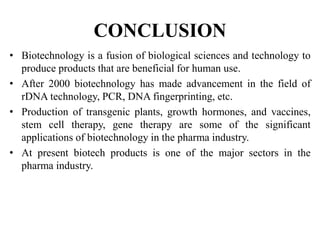 CONCLUSION
• Biotechnology is a fusion of biological sciences and technology to
produce products that are beneficial for human use.
• After 2000 biotechnology has made advancement in the field of
rDNA technology, PCR, DNA fingerprinting, etc.
• Production of transgenic plants, growth hormones, and vaccines,
stem cell therapy, gene therapy are some of the significant
applications of biotechnology in the pharma industry.
• At present biotech products is one of the major sectors in the
pharma industry.
 
