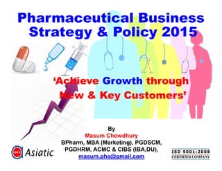 ‘Achieve Growth through
New & Key Customers’
Pharmaceutical Business
Strategy & Policy 2015
By
Masum Chowdhury
BPharm, MBA (Marketing), PGDSCM,
PGDHRM, ACMC & CIBS (IBA,DU),
masum.pha@gmail.com
‘Achieve Growth through
New & Key Customers’
 