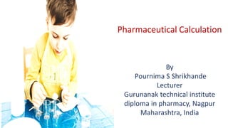 Pharmaceutical Calculation
By
Pournima S Shrikhande
Lecturer
Gurunanak technical institute
diploma in pharmacy, Nagpur
Maharashtra, India
 