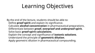 Learning Objectives
By the end of the lecture, students should be able to:
Define proof spirit and explain its significance.
Calculate alcohol concentration in pharmaceutical preparations.
Differentiate between proof, overproof and underproof spirit.
Solve basic proof-spirit calculations.
Explain the concept and significance of isotonic solutions.
Understand the principle of geometric dilution.
Apply geometric dilution in pharmaceutical compounding.
 